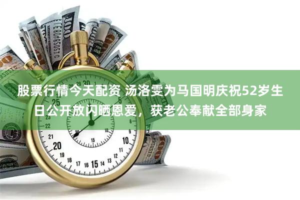 股票行情今天配资 汤洛雯为马国明庆祝52岁生日公开放闪晒恩爱，获老公奉献全部身家