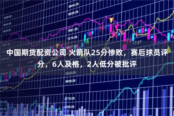 中国期货配资公司 火箭队25分惨败，赛后球员评分，6人及格，2人低分被批评
