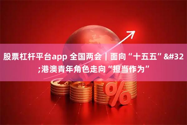 股票杠杆平台app 全国两会｜面向“十五五” 港澳青年角色走向“担当作为”