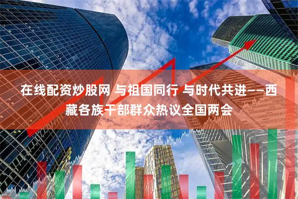 在线配资炒股网 与祖国同行 与时代共进——西藏各族干部群众热议全国两会