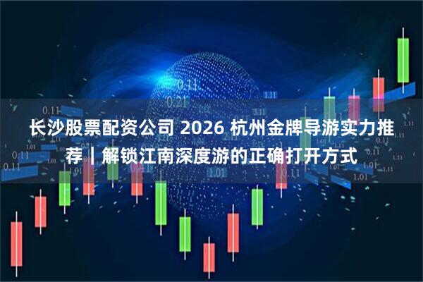 长沙股票配资公司 2026 杭州金牌导游实力推荐｜解锁江南深度游的正确打开方式
