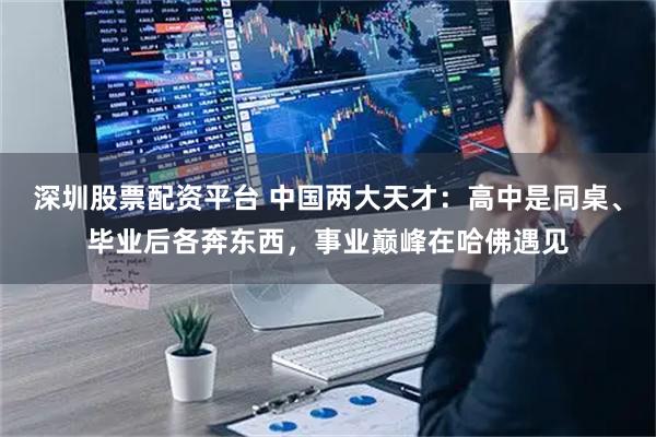 深圳股票配资平台 中国两大天才：高中是同桌、毕业后各奔东西，事业巅峰在哈佛遇见