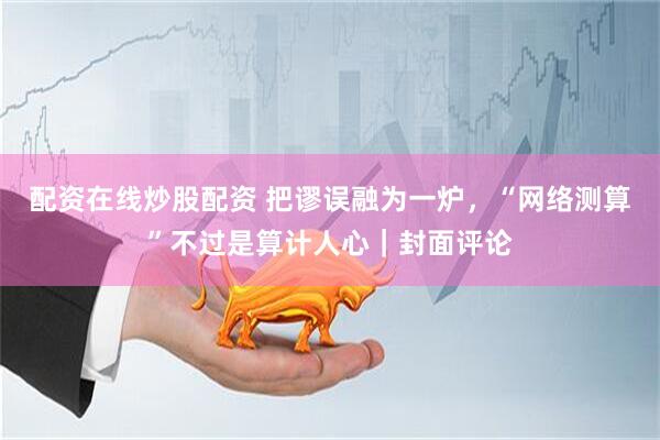 配资在线炒股配资 把谬误融为一炉,“网络测算”不过是算计人心|封面评论