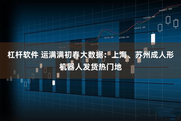 杠杆软件 运满满初春大数据：上海、苏州成人形机器人发货热门地