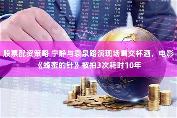 股票配资策略 宁静与袁泉路演现场喝交杯酒，电影《蜂蜜的针》被拍3次耗时10年