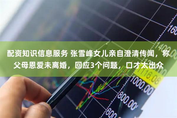 配资知识信息服务 张雪峰女儿亲自澄清传闻，称父母恩爱未离婚，回应3个问题，口才太出众