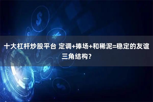 十大杠杆炒股平台 定调+捧场+和稀泥=稳定的友谊三角结构？