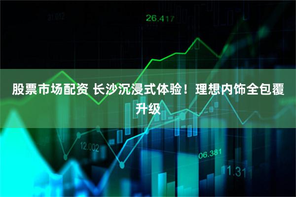 股票市场配资 长沙沉浸式体验！理想内饰全包覆升级