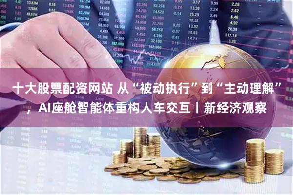 十大股票配资网站 从“被动执行”到“主动理解”，AI座舱智能体重构人车交互丨新经济观察