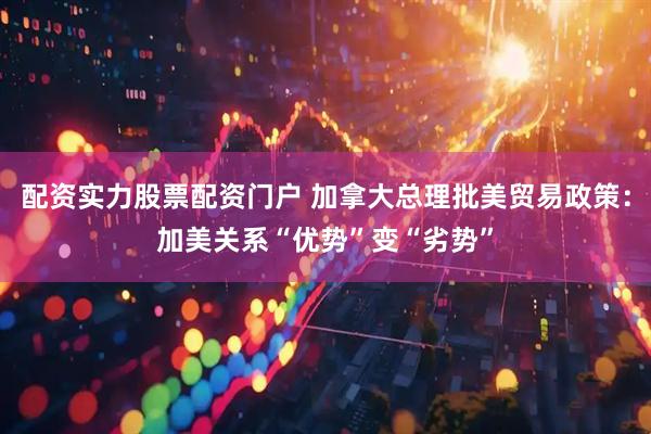 配资实力股票配资门户 加拿大总理批美贸易政策：加美关系“优势”变“劣势”