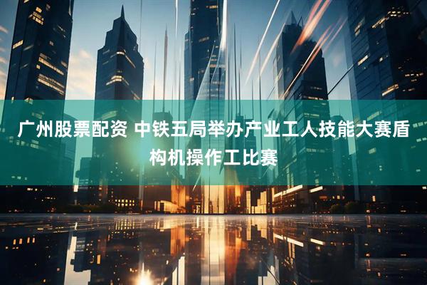 广州股票配资 中铁五局举办产业工人技能大赛盾构机操作工比赛