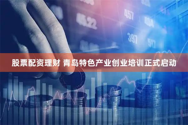 股票配资理财 青岛特色产业创业培训正式启动