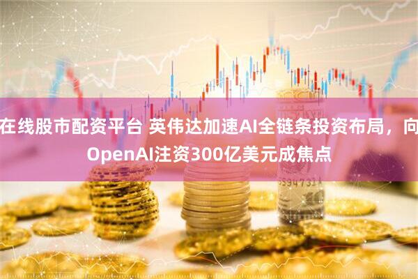 在线股市配资平台 英伟达加速AI全链条投资布局，向OpenAI注资300亿美元成焦点