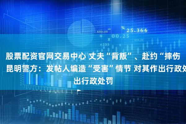 股票配资官网交易中心 丈夫“背叛”、赴约“摔伤”？ 昆明警方：发帖人编造“受害”情节 对其作出行政处罚