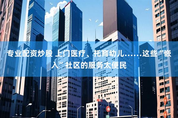 专业配资炒股 上门医疗、托育幼儿……这些“嵌入”社区的服务太便民