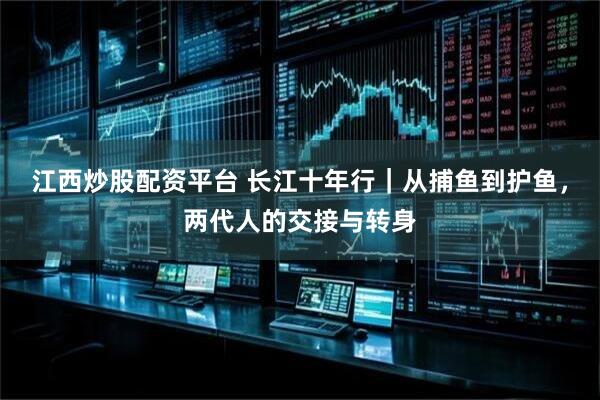 江西炒股配资平台 长江十年行|从捕鱼到护鱼,两代人的交接与转身