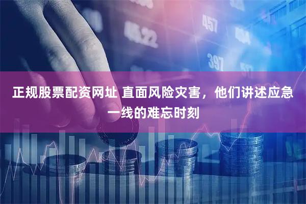 正规股票配资网址 直面风险灾害,他们讲述应急一线的难忘时刻